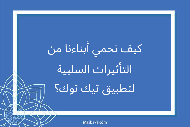 كيف نحمي أبناءنا من التأثيرات السلبية لتطبيق تيك توك؟
